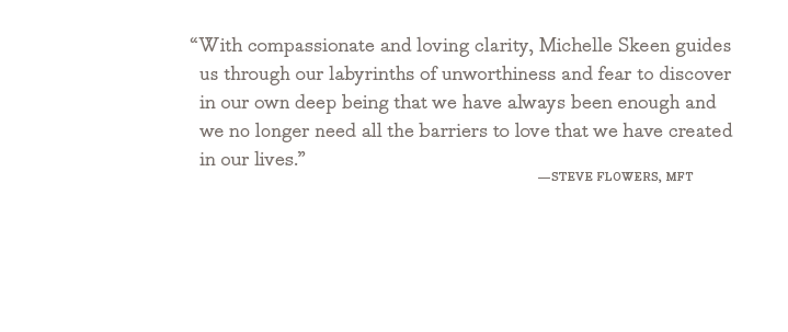 With compassionate and loving clarity, Michelle Skeen guides us through our labyrinths of unworthiness and fear to discover in our own deep being that we have always been enough and we no longer need all the barriers to love that we have created in our lives. - Steve Flowers, MFT